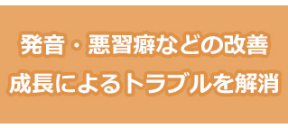 発音、悪習癖などの成長によるトラブルを解消できる